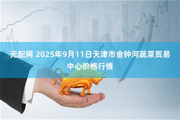 元配网 2025年9月11日天津市金钟河蔬菜贸易中心价格行情