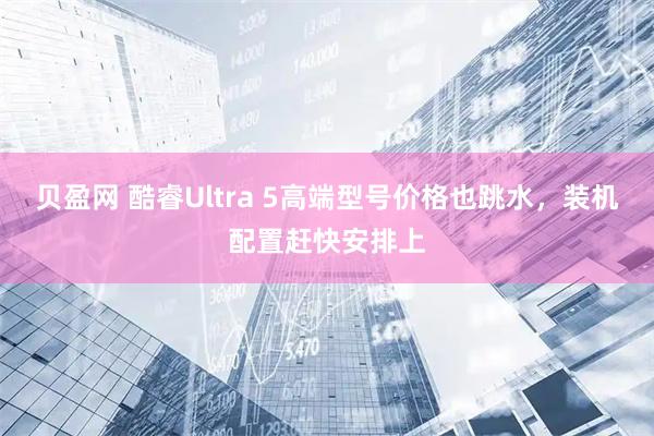 贝盈网 酷睿Ultra 5高端型号价格也跳水，装机配置赶快安排上