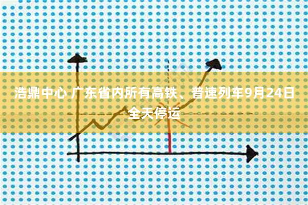 浩鼎中心 广东省内所有高铁、普速列车9月24日全天停运