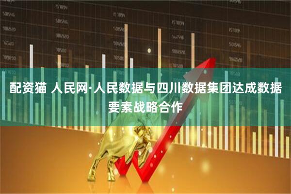 配资猫 人民网·人民数据与四川数据集团达成数据要素战略合作