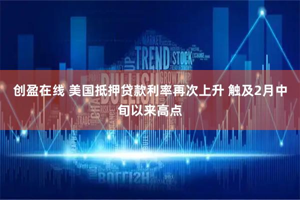 创盈在线 美国抵押贷款利率再次上升 触及2月中旬以来高点