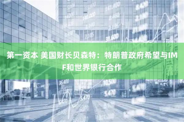 第一资本 美国财长贝森特：特朗普政府希望与IMF和世界银行合作