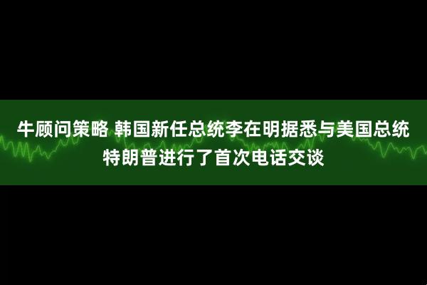 牛顾问策略 韩国新任总统李在明据悉与美国总统特朗普进行了首次电话交谈