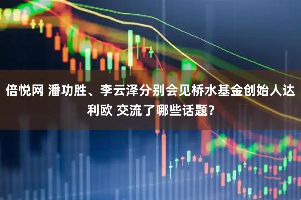 倍悦网 潘功胜、李云泽分别会见桥水基金创始人达利欧 交流了哪些话题？