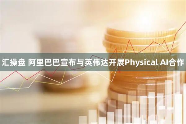 汇操盘 阿里巴巴宣布与英伟达开展Physical AI合作