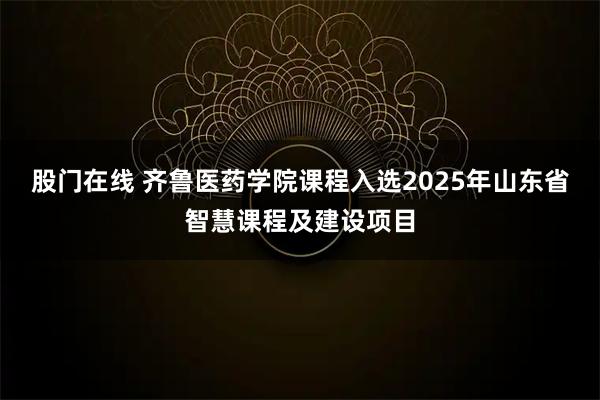 股门在线 齐鲁医药学院课程入选2025年山东省智慧课程及建设项目