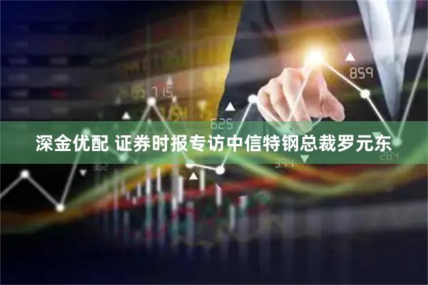 深金优配 证券时报专访中信特钢总裁罗元东