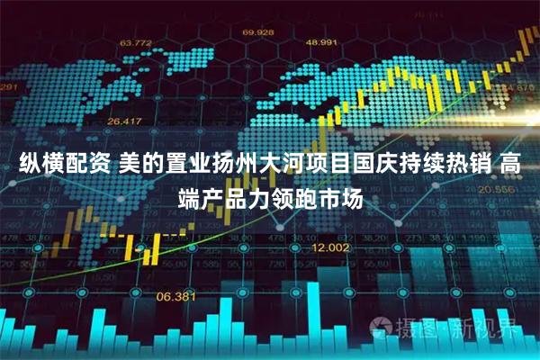 纵横配资 美的置业扬州大河项目国庆持续热销 高端产品力领跑市场