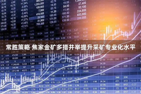 常胜策略 焦家金矿多措并举提升采矿专业化水平
