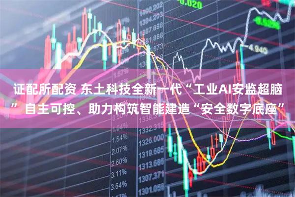 证配所配资 东土科技全新一代“工业AI安监超脑” 自主可控、助力构筑智能建造“安全数字底座”