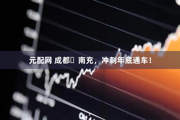 元配网 成都⇌南充，冲刺年底通车！