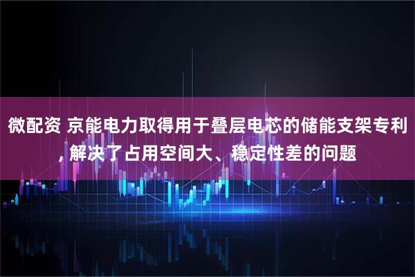 微配资 京能电力取得用于叠层电芯的储能支架专利, 解决了占用空间大、稳定性差的问题