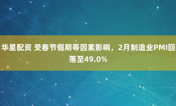 华星配资 受春节假期等因素影响，2月制造业PMI回落至49.0%