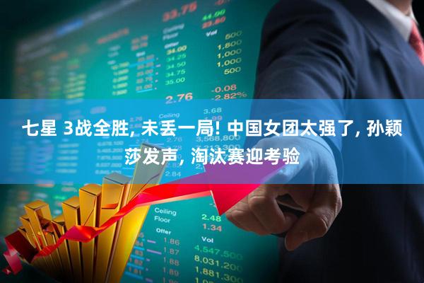 七星 3战全胜, 未丢一局! 中国女团太强了, 孙颖莎发声, 淘汰赛迎考验