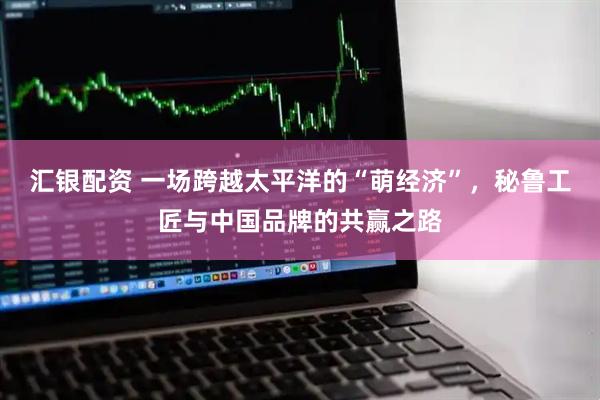 汇银配资 一场跨越太平洋的“萌经济”，秘鲁工匠与中国品牌的共赢之路