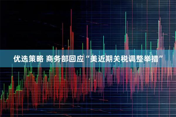 优选策略 商务部回应“美近期关税调整举措”