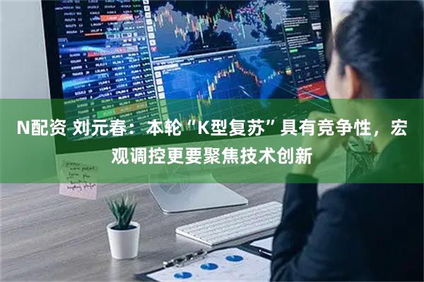 N配资 刘元春:本轮“K型复苏”具有竞争性,宏观调控更要聚焦技术创新