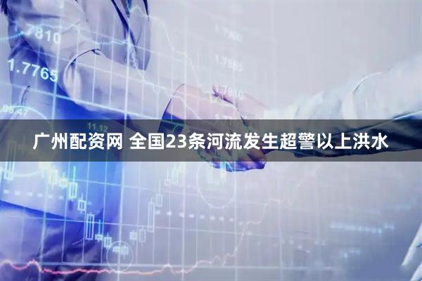 广州配资网 全国23条河流发生超警以上洪水