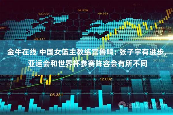 金牛在线 中国女篮主教练宫鲁鸣: 张子宇有进步, 亚运会和世界杯参赛阵容会有所不同